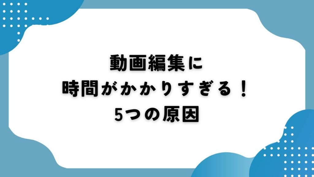 動画編集に時間がかかりすぎる!5つの原因